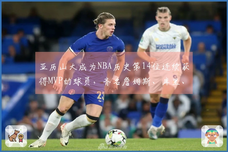 亚历山大成为NBA历史第14位连续获得MVP的球员,齐名詹姆斯、库里、字母哥与约基奇