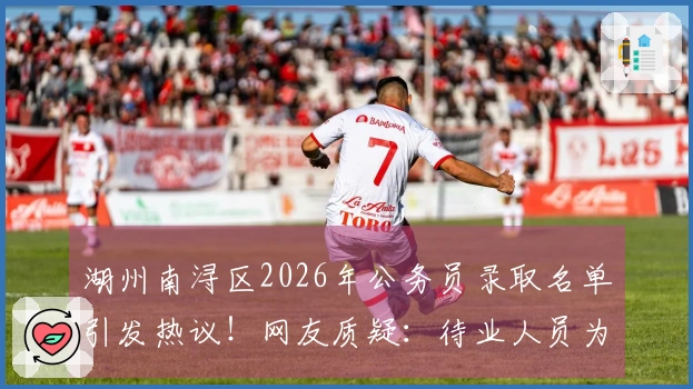 湖州南浔区2026年公务员录取名单引发热议!网友质疑:待业人员为何如此众多?