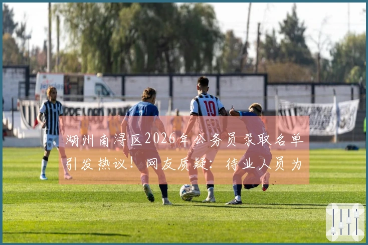 湖州南浔区2026年公务员录取名单引发热议！网友质疑：待业人员为何如此众多？